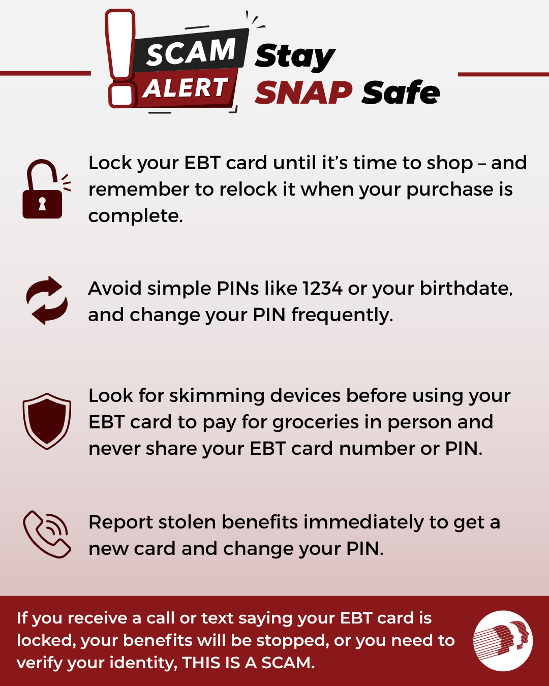 Prevent EBT theft. Lock your EBT card until you are ready to pay. Relock it after completing your purchase. Avoid PIN numbers like 1234, change your PIN frequently. Check for card skimming devices before using your card and never share your card number or PIN. Report stolen benefits immediately